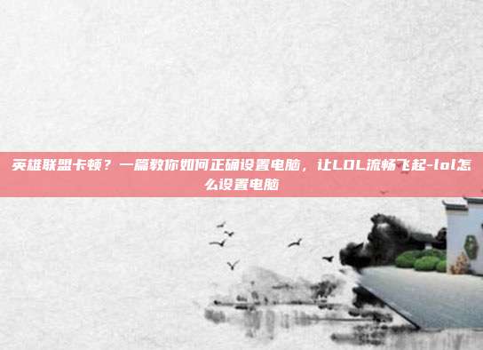 英雄联盟卡顿?一篇教你如何正确设置电脑,让LOL流畅飞起-lol怎么设置电脑