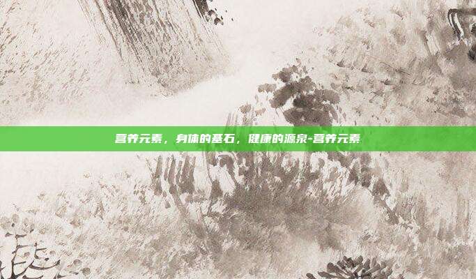 营养元素,身体的基石,健康的源泉-营养元素