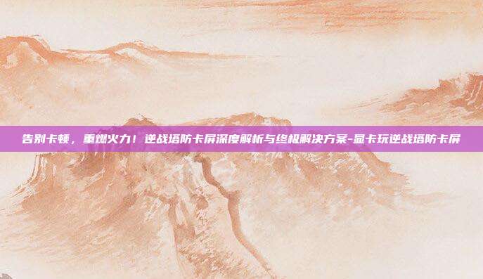 告别卡顿,重燃火力!逆战塔防卡屏深度解析与终极解决方案-显卡玩逆战塔防卡屏