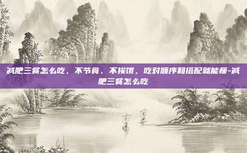 减肥三餐怎么吃,不节食、不挨饿,吃对顺序和搭配就能瘦-减肥三餐怎么吃