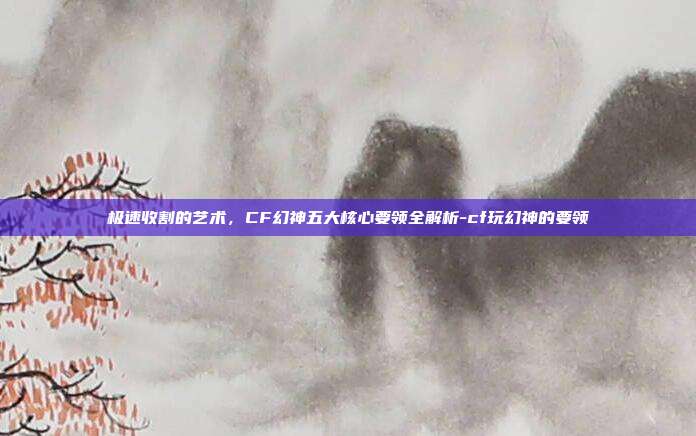 极速收割的艺术,CF幻神五大核心要领全解析-cf玩幻神的要领