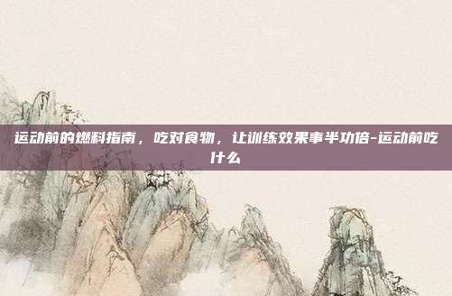 运动前的燃料指南,吃对食物,让训练效果事半功倍-运动前吃什么