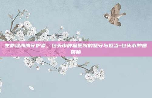生命绿洲的守护者,包头市肿瘤医院的坚守与担当-包头市肿瘤医院