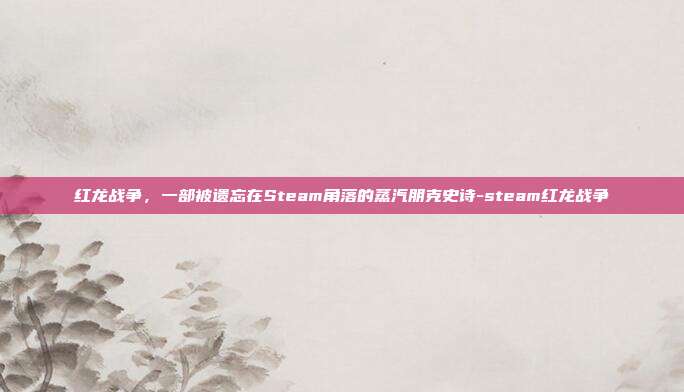红龙战争,一部被遗忘在Steam角落的蒸汽朋克史诗-steam红龙战争
