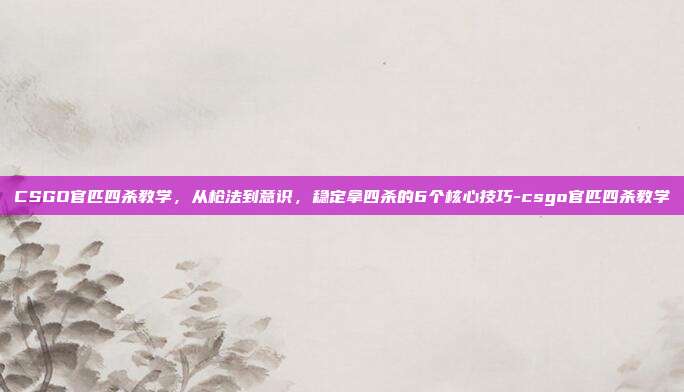 CSGO官匹四杀教学,从枪法到意识,稳定拿四杀的6个核心技巧-csgo官匹四杀教学