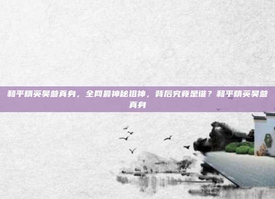 和平精英昊爹真身，全网最神秘狙神，背后究竟是谁？和平精英昊爹真身
