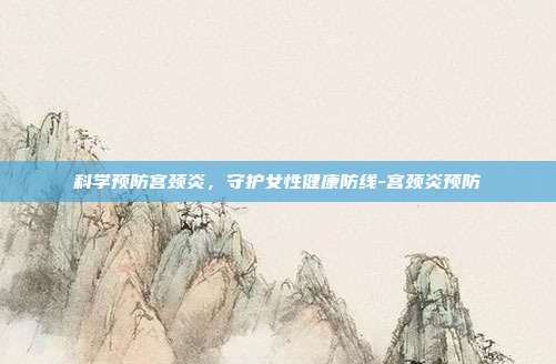 科学预防宫颈炎,守护女性健康防线-宫颈炎预防