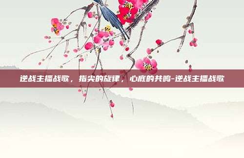 逆战主播战歌,指尖的旋律,心底的共鸣-逆战主播战歌