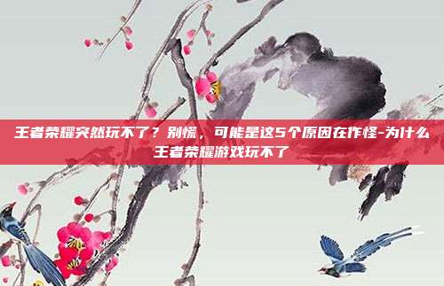 王者荣耀突然玩不了?别慌,可能是这5个原因在作怪-为什么王者荣耀游戏玩不了
