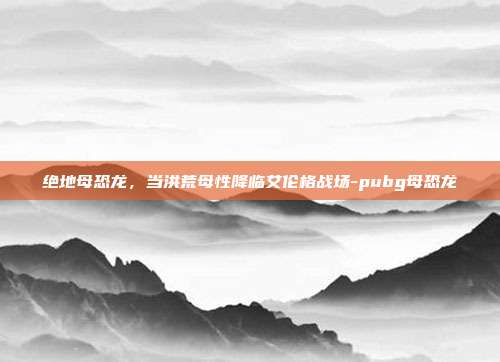 绝地母恐龙，当洪荒母性降临艾伦格战场-pubg母恐龙