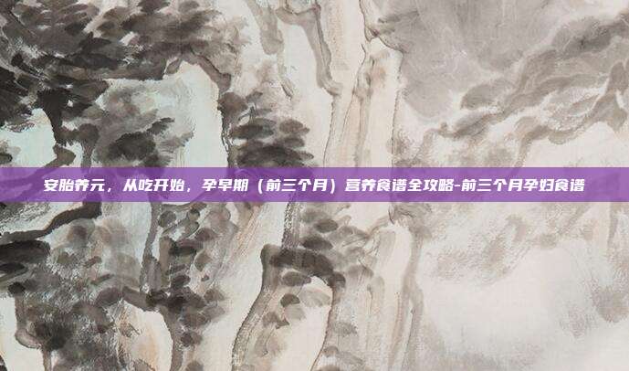 安胎养元，从吃开始，孕早期（前三个月）营养食谱全攻略-前三个月孕妇食谱