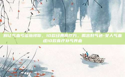别让气血亏虚拖垮你,10款经典食疗方,喝出好气色-女人气血虚10款食疗补气养血