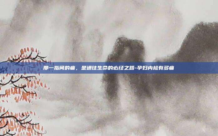 那一指间的痛,是通往生命的必经之路-孕妇内检有多痛