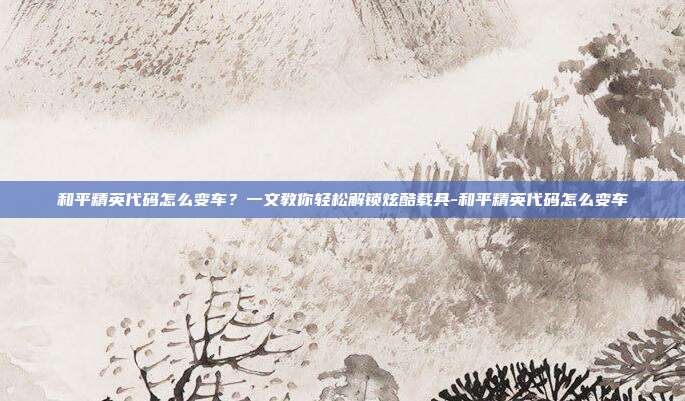 和平精英代码怎么变车?一文教你轻松解锁炫酷载具-和平精英代码怎么变车