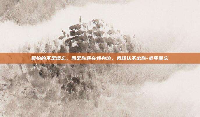 最怕的不是遗忘,而是你还在我身边,我却认不出你-老年健忘