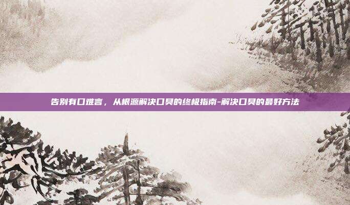 告别有口难言,从根源解决口臭的终极指南-解决口臭的最好方法