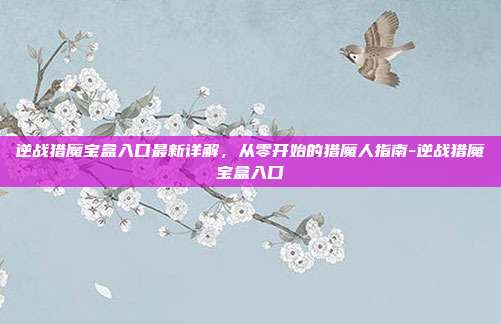 逆战猎魔宝盒入口最新详解,从零开始的猎魔人指南-逆战猎魔宝盒入口