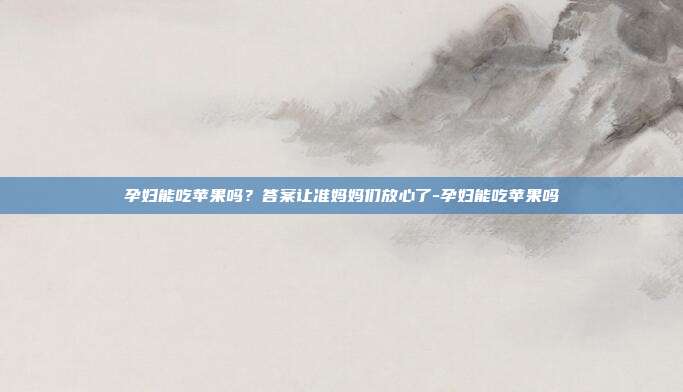 孕妇能吃苹果吗？答案让准妈妈们放心了-孕妇能吃苹果吗