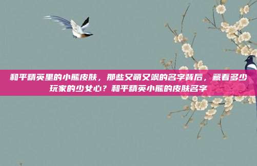 和平精英里的小熊皮肤,那些又萌又飒的名字背后,藏着多少玩家的少女心?和平精英小熊的皮肤名字
