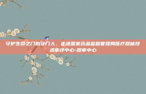 守护生命之门的守门人,走进国家药品监督管理局医疗器械技术审评中心-器审中心