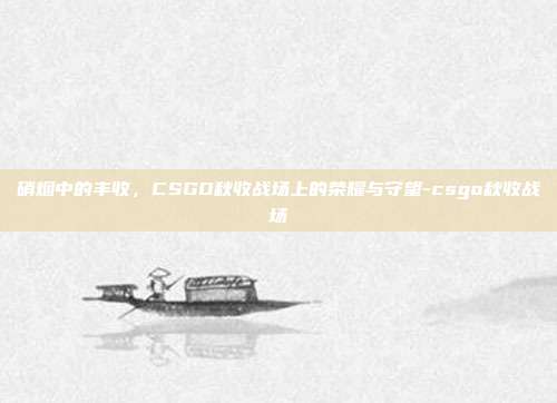 硝烟中的丰收,CSGO秋收战场上的荣耀与守望-csgo秋收战场
