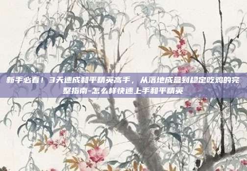 新手必看!3天速成和平精英高手,从落地成盒到稳定吃鸡的完整指南-怎么样快速上手和平精英