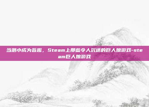 当渺小成为旨趣,Steam上那些令人沉迷的巨人娘游戏-steam巨人娘游戏