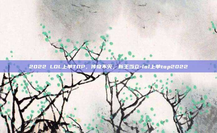 2022 LOL上单TOP,传奇不灭,新王当立-lol上单top2022