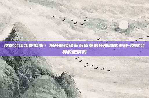 便秘会堵出肥胖吗?揭开肠道堵车与体重增长的隐秘关联-便秘会导致肥胖吗
