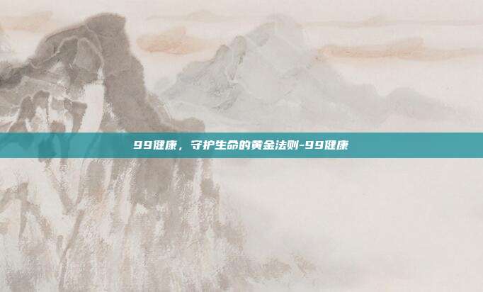 99健康,守护生命的黄金法则-99健康