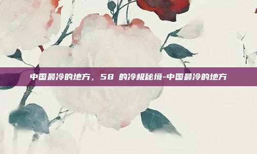 中国最冷的地方,58℃的冷极秘境-中国最冷的地方