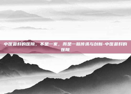 中医最好的医院,不是一家,而是一脉传承与创新-中医最好的医院