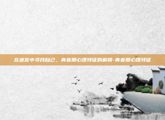 在迷宫中寻找自己,青春期心理特征的解锁-青春期心理特征