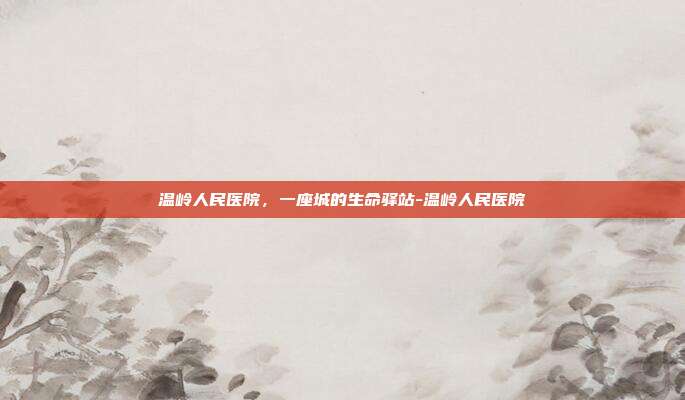 温岭人民医院，一座城的生命驿站-温岭人民医院