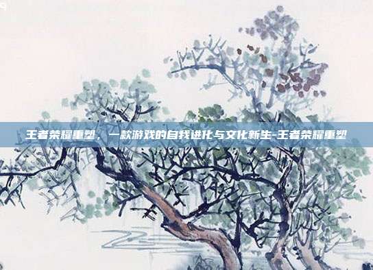 王者荣耀重塑，一款游戏的自我进化与文化新生-王者荣耀重塑