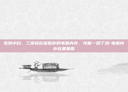 告别小白,三步轻松查看你的电脑内存,性能一目了然-电脑内存在哪里看