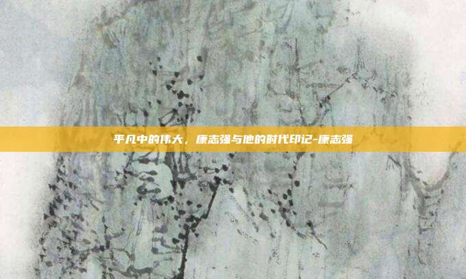 平凡中的伟大，康志强与他的时代印记-康志强