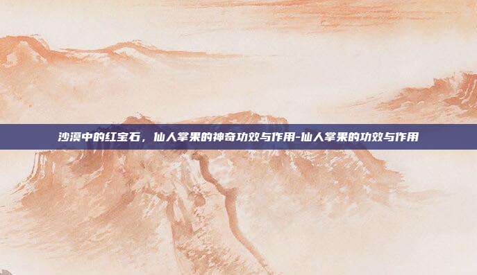 沙漠中的红宝石,仙人掌果的神奇功效与作用-仙人掌果的功效与作用