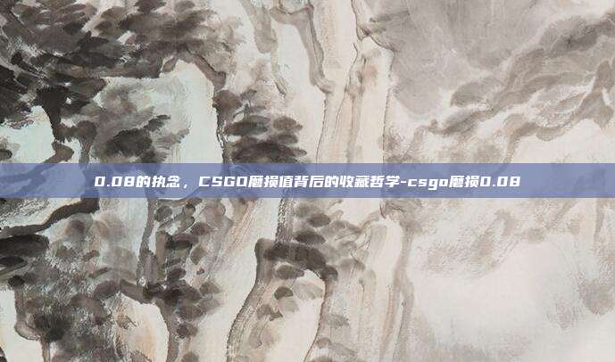 0.08的执念,CSGO磨损值背后的收藏哲学-csgo磨损0.08