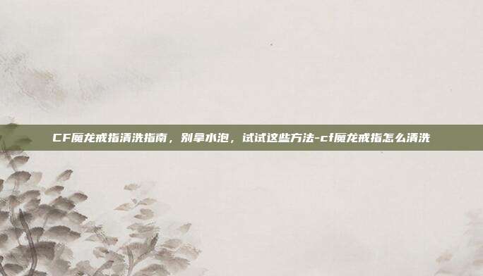 CF魔龙戒指清洗指南,别拿水泡,试试这些方法-cf魔龙戒指怎么清洗