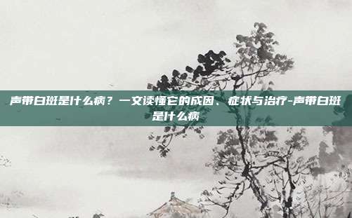 声带白斑是什么病?一文读懂它的成因、症状与治疗-声带白斑是什么病