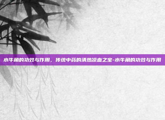 水牛角的功效与作用,传统中药的清热凉血之宝-水牛角的功效与作用