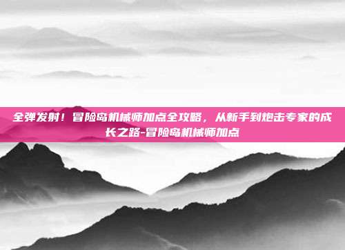 全弹发射!冒险岛机械师加点全攻略,从新手到炮击专家的成长之路-冒险岛机械师加点