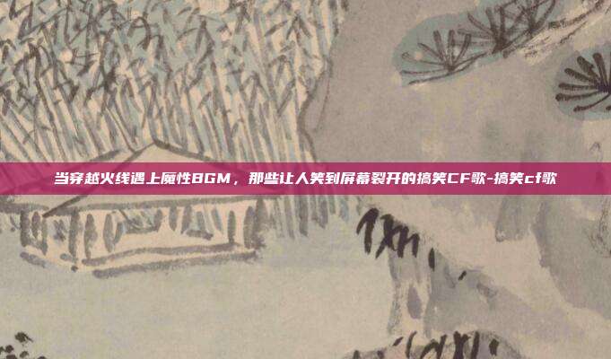 当穿越火线遇上魔性BGM,那些让人笑到屏幕裂开的搞笑CF歌-搞笑cf歌