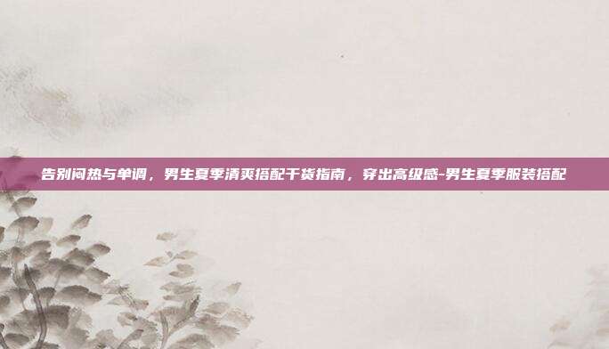 告别闷热与单调,男生夏季清爽搭配干货指南,穿出高级感-男生夏季服装搭配