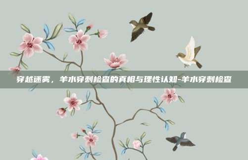 穿越迷雾,羊水穿刺检查的真相与理性认知-羊水穿刺检查