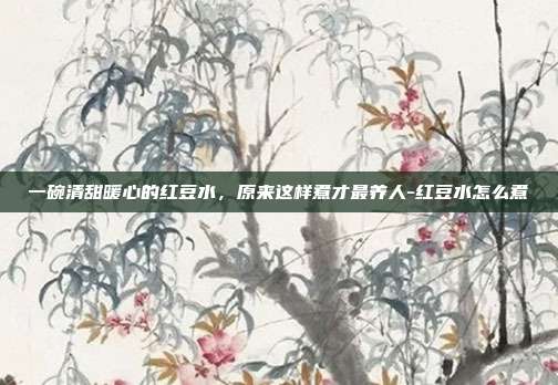 一碗清甜暖心的红豆水,原来这样煮才最养人-红豆水怎么煮