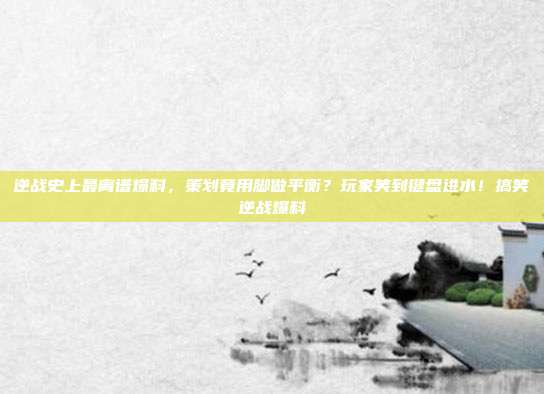 逆战史上最离谱爆料,策划竟用脚做平衡?玩家笑到键盘进水!搞笑逆战爆料