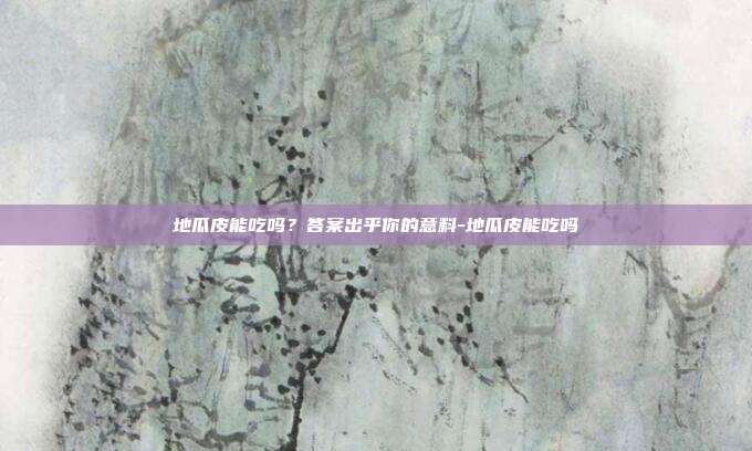 地瓜皮能吃吗？答案出乎你的意料-地瓜皮能吃吗