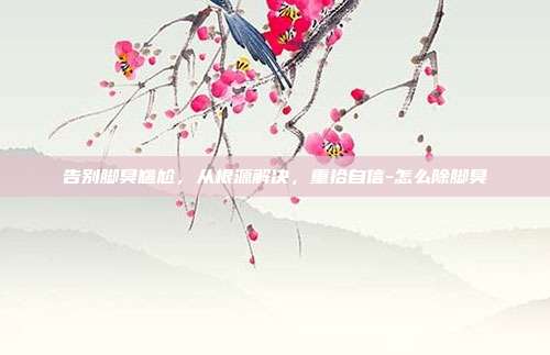 告别脚臭尴尬,从根源解决,重拾自信-怎么除脚臭